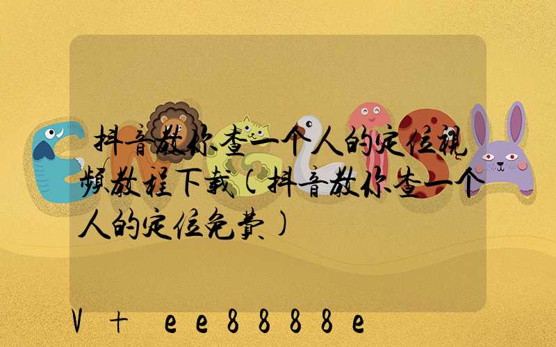 抖音教你查一个人的定位视频教程下载(抖音教你查一个人的定位免费)