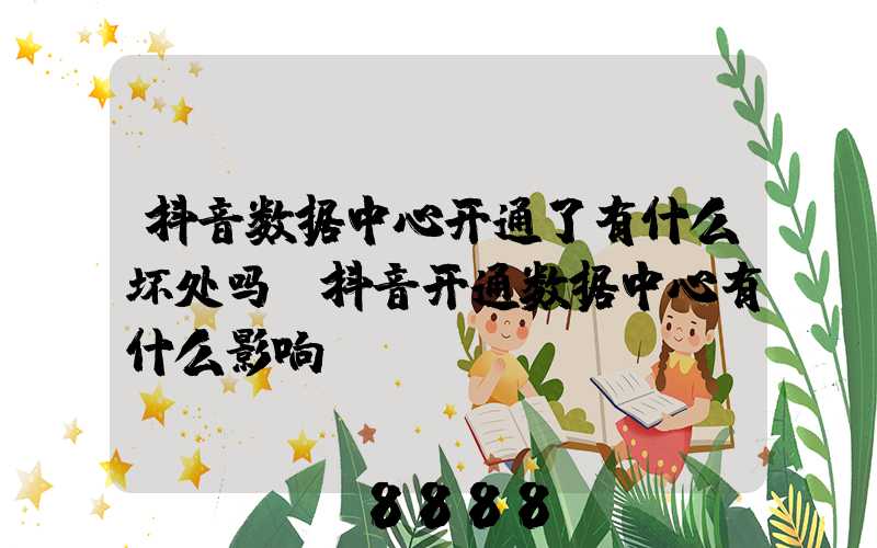 抖音数据中心开通了有什么坏处吗(抖音开通数据中心有什么影响)