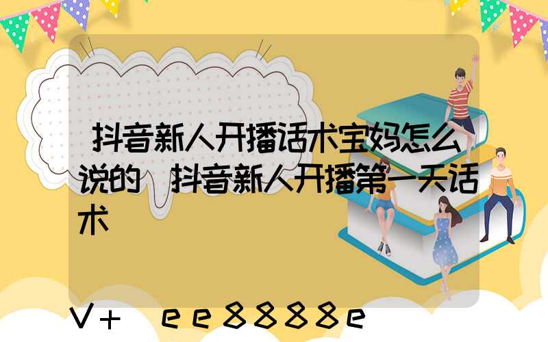 抖音新人开播话术宝妈怎么说的(抖音新人开播第一天话术)