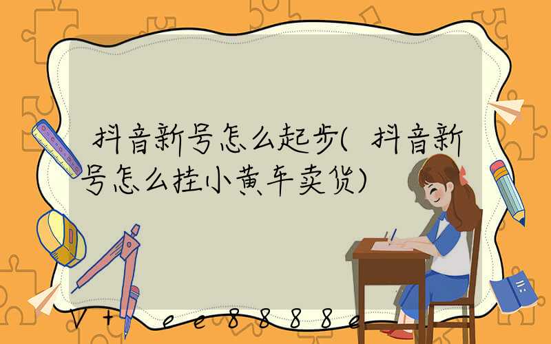 抖音新号怎么起步(抖音新号怎么挂小黄车卖货)