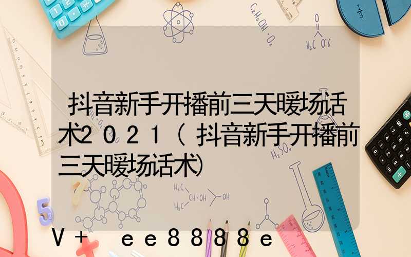 抖音新手开播前三天暖场话术2021(抖音新手开播前三天暖场话术)