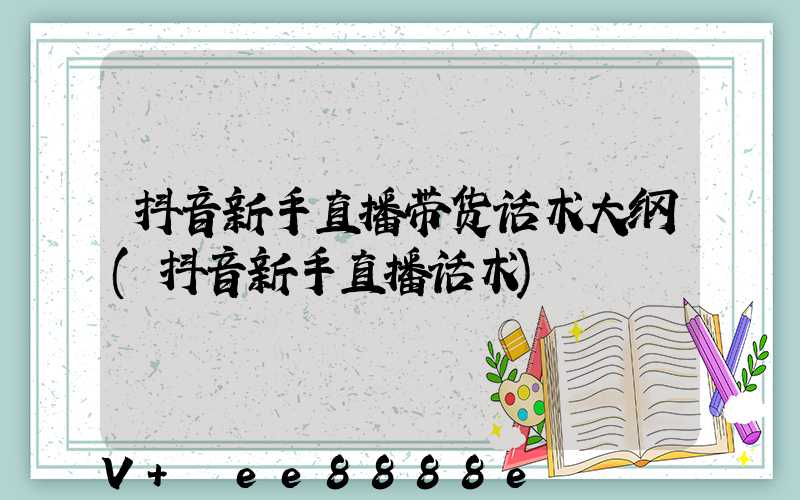 抖音新手直播带货话术大纲(抖音新手直播话术)