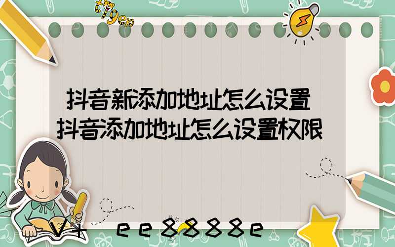 抖音新添加地址怎么设置(抖音添加地址怎么设置权限)
