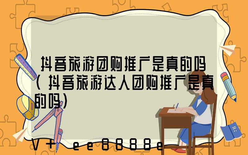 抖音旅游团购推广是真的吗(抖音旅游达人团购推广是真的吗)