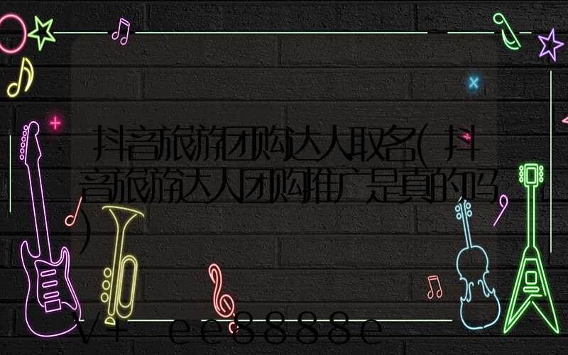 抖音旅游团购达人取名(抖音旅游达人团购推广是真的吗)
