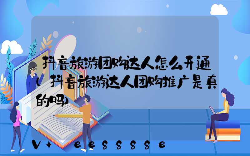 抖音旅游团购达人怎么开通(抖音旅游达人团购推广是真的吗)