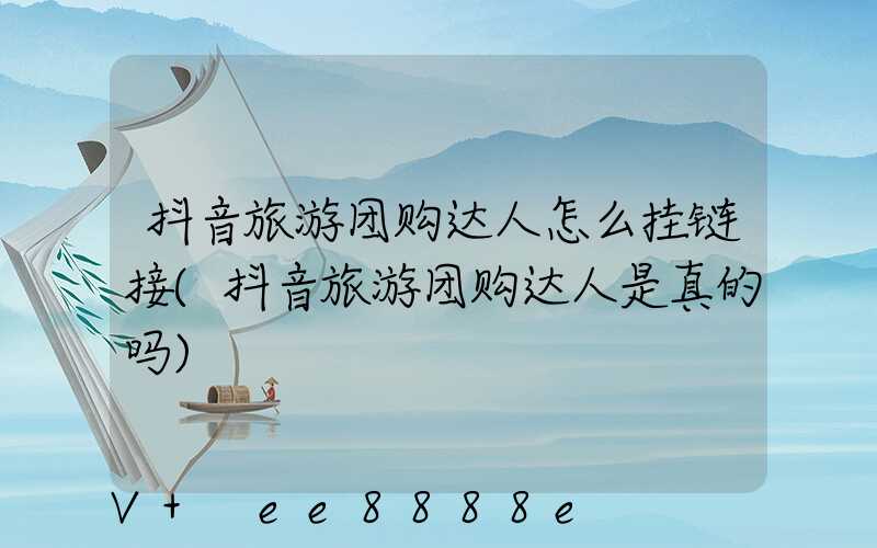 抖音旅游团购达人怎么挂链接(抖音旅游团购达人是真的吗)
