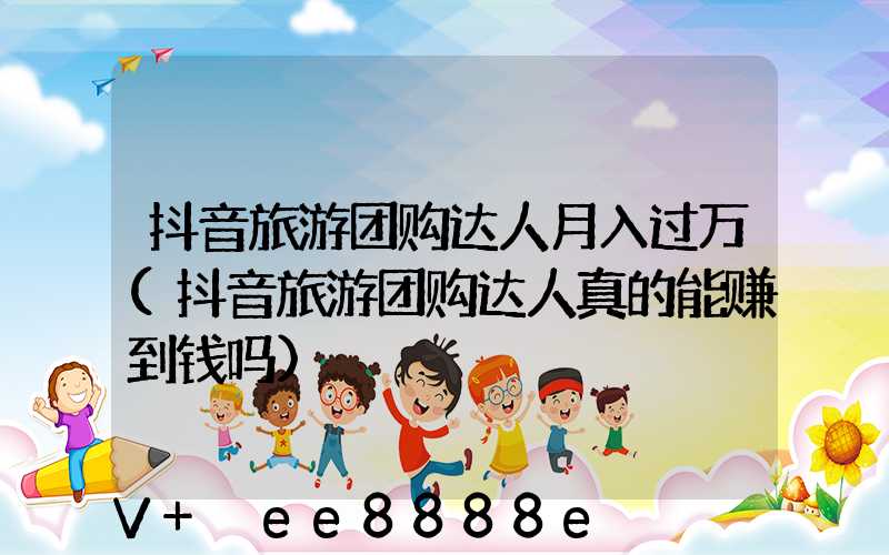 抖音旅游团购达人月入过万(抖音旅游团购达人真的能赚到钱吗)