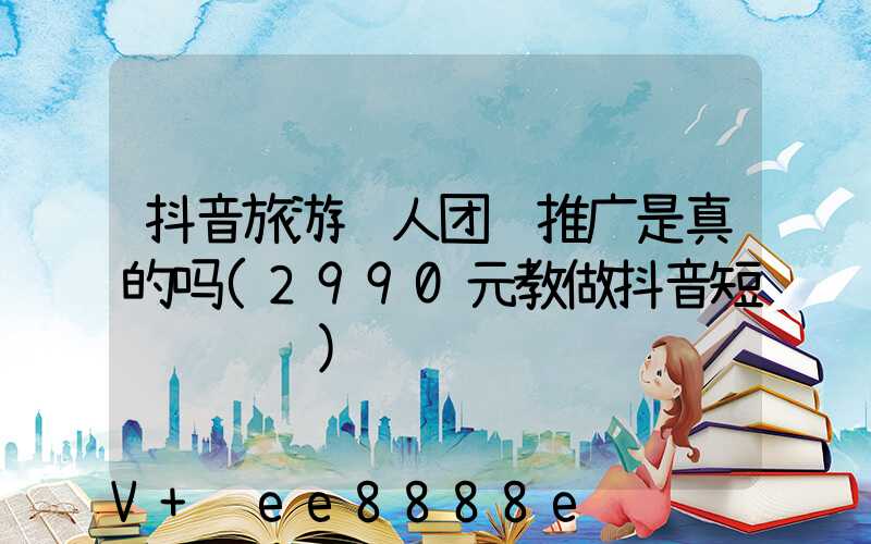 抖音旅游达人团购推广是真的吗(2990元教做抖音短视频赚钱)