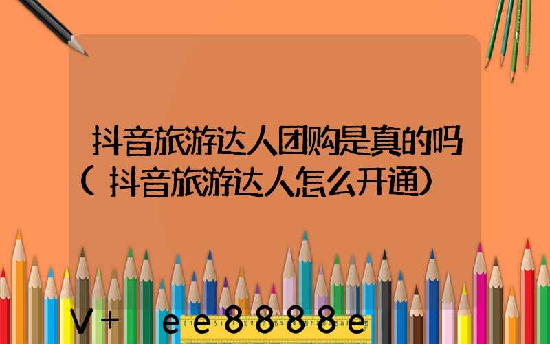 抖音旅游达人团购是真的吗(抖音旅游达人怎么开通)