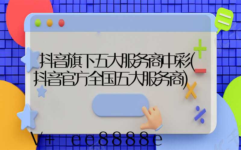 抖音旗下五大服务商中彩(抖音官方全国五大服务商)
