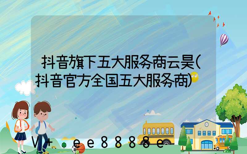 抖音旗下五大服务商云昊(抖音官方全国五大服务商)