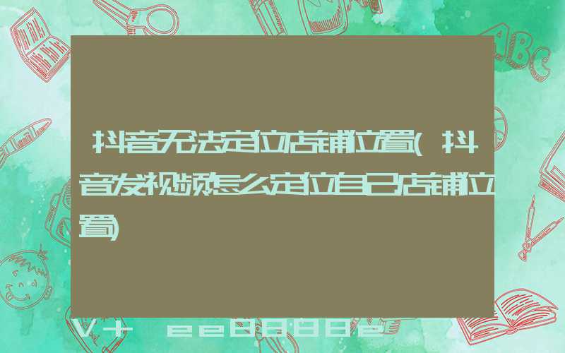 抖音无法定位店铺位置(抖音发视频怎么定位自己店铺位置)