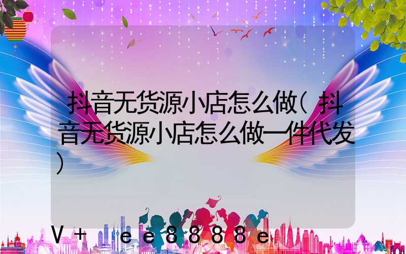 抖音无货源小店怎么做(抖音无货源小店怎么做一件代发)