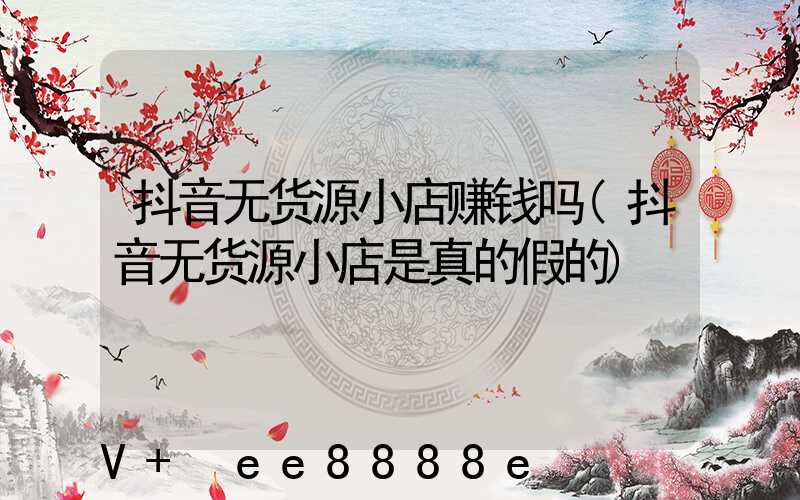 抖音无货源小店赚钱吗(抖音无货源小店是真的假的)