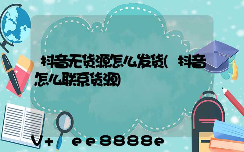 抖音无货源怎么发货(抖音怎么联系货源)
