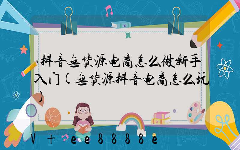 抖音无货源电商怎么做新手入门(无货源抖音电商怎么玩)