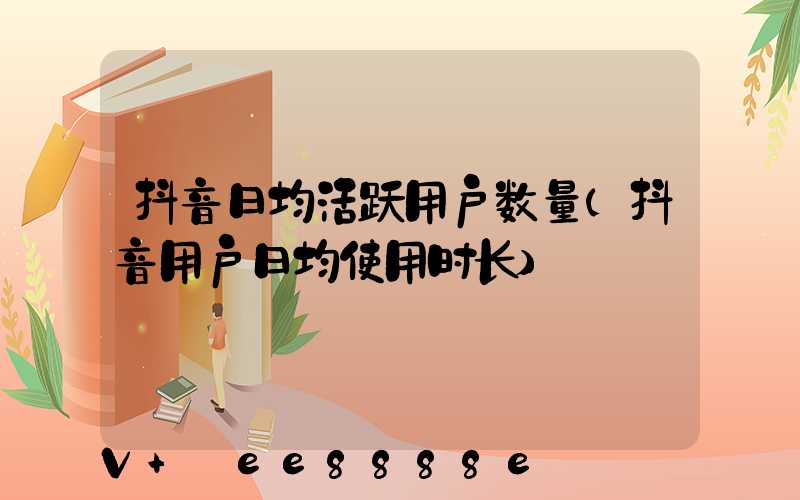 抖音日均活跃用户数量(抖音用户日均使用时长)