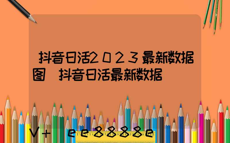 抖音日活2023最新数据图(抖音日活最新数据)