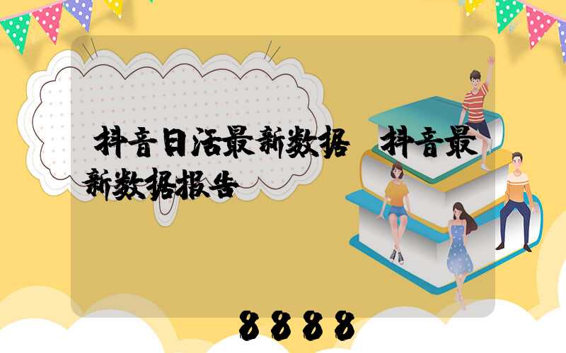 抖音日活最新数据(抖音最新数据报告)
