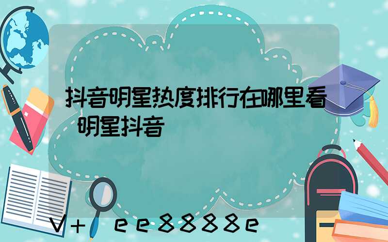抖音明星热度排行在哪里看(明星抖音)
