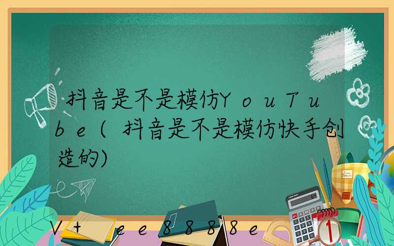 抖音是不是模仿YouTube(抖音是不是模仿快手创造的)