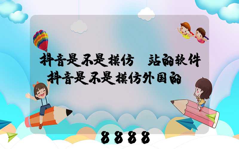 抖音是不是模仿b站的软件(抖音是不是模仿外国的)