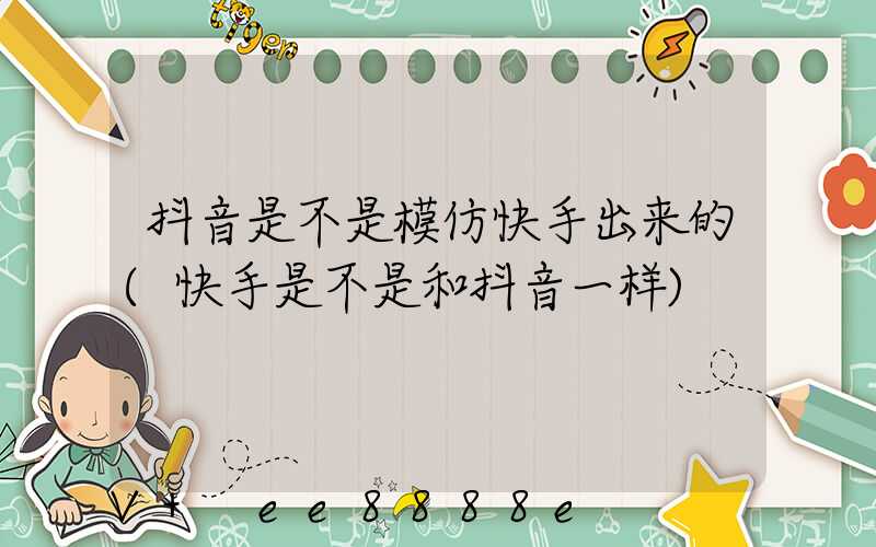 抖音是不是模仿快手出来的(快手是不是和抖音一样)