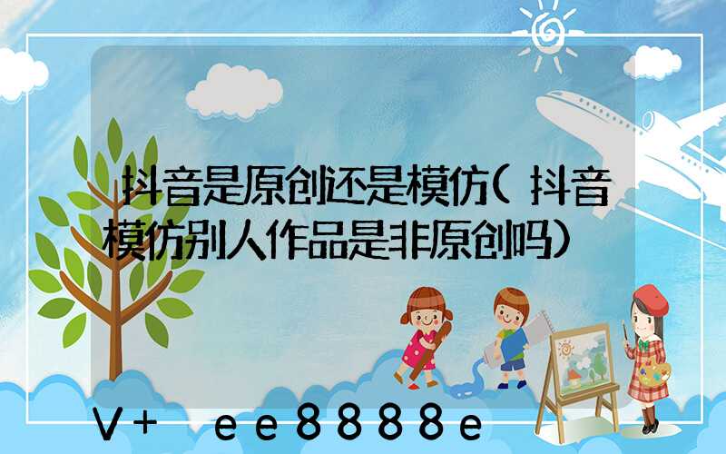 抖音是原创还是模仿(抖音模仿别人作品是非原创吗)