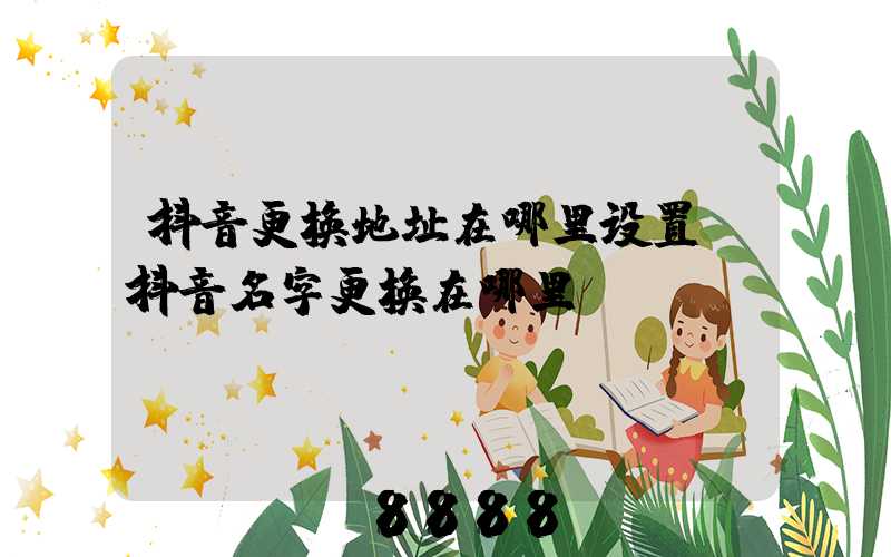 抖音更换地址在哪里设置(抖音名字更换在哪里)