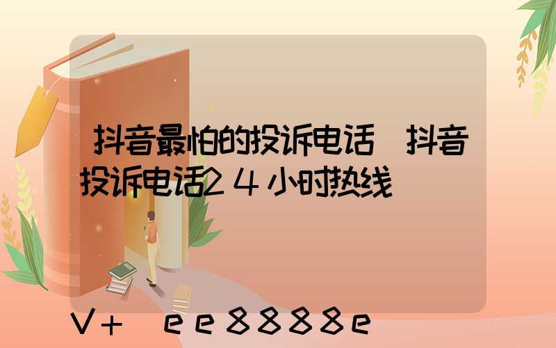 抖音最怕的投诉电话(抖音投诉电话24小时热线)