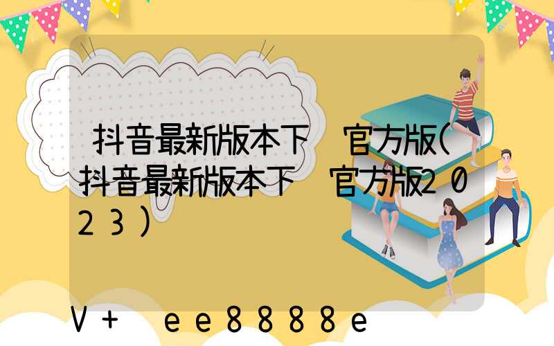 抖音最新版本下载官方版(抖音最新版本下载官方版2023)