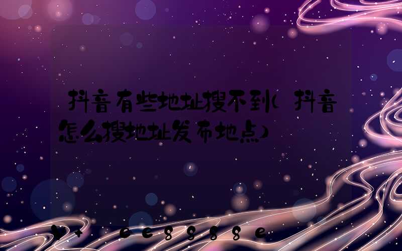 抖音有些地址搜不到(抖音怎么搜地址发布地点)