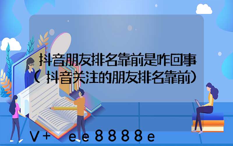抖音朋友排名靠前是咋回事(抖音关注的朋友排名靠前)