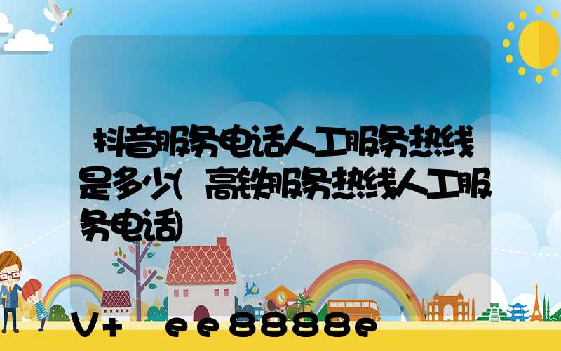 抖音服务电话人工服务热线是多少(高铁服务热线人工服务电话)