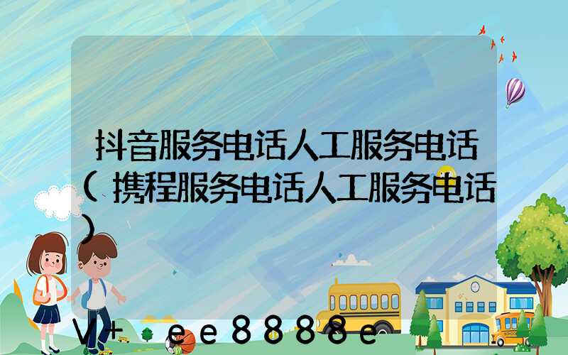 抖音服务电话人工服务电话(携程服务电话人工服务电话)
