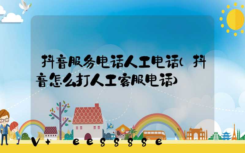 抖音服务电话人工电话(抖音怎么打人工客服电话)