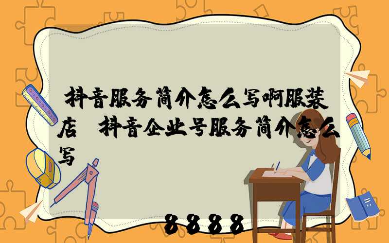 抖音服务简介怎么写啊服装店(抖音企业号服务简介怎么写)