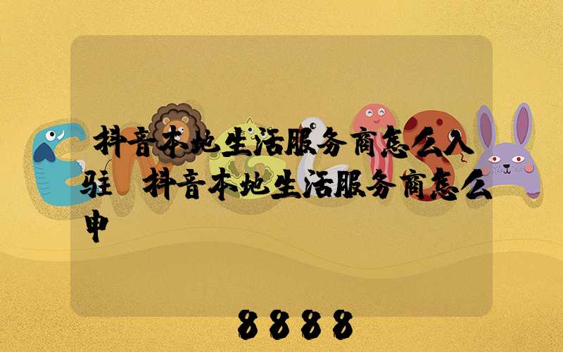 抖音本地生活服务商怎么入驻(抖音本地生活服务商怎么申请)
