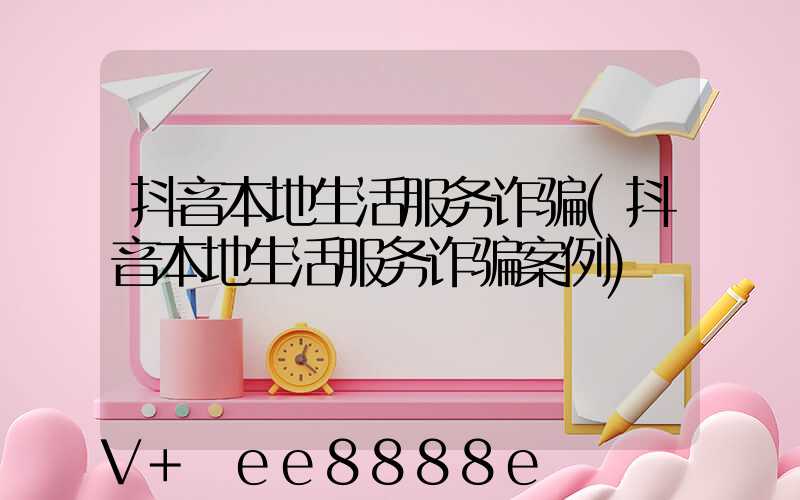 抖音本地生活服务诈骗(抖音本地生活服务诈骗案例)