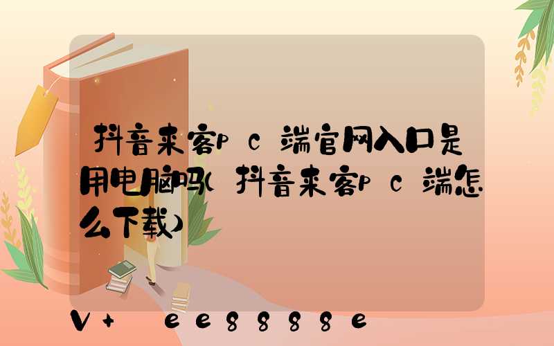 抖音来客pc端官网入口是用电脑吗(抖音来客pc端怎么下载)