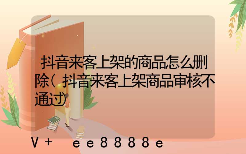 抖音来客上架的商品怎么删除(抖音来客上架商品审核不通过)