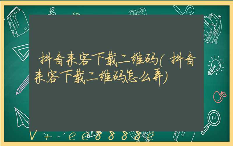 抖音来客下载二维码(抖音来客下载二维码怎么弄)