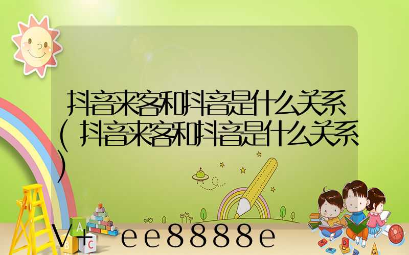 抖音来客和抖音是什么关系(抖音来客和抖音是什么关系)