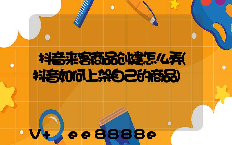 抖音来客商品创建怎么弄(抖音如何上架自己的商品)