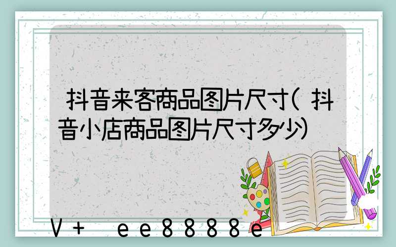 抖音来客商品图片尺寸(抖音小店商品图片尺寸多少)