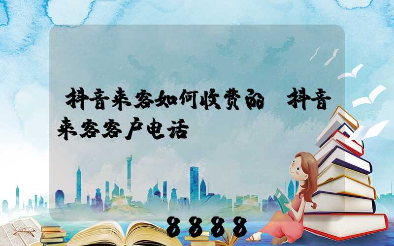 抖音来客如何收费的(抖音来客客户电话)