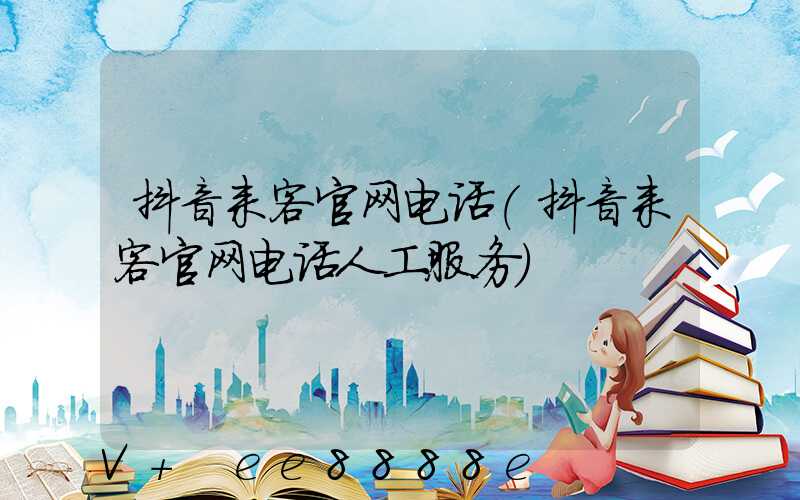 抖音来客官网电话(抖音来客官网电话人工服务)