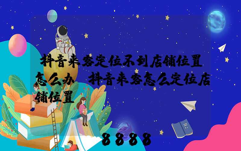 抖音来客定位不到店铺位置怎么办(抖音来客怎么定位店铺位置)