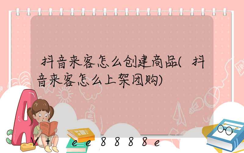 抖音来客怎么创建商品(抖音来客怎么上架团购)